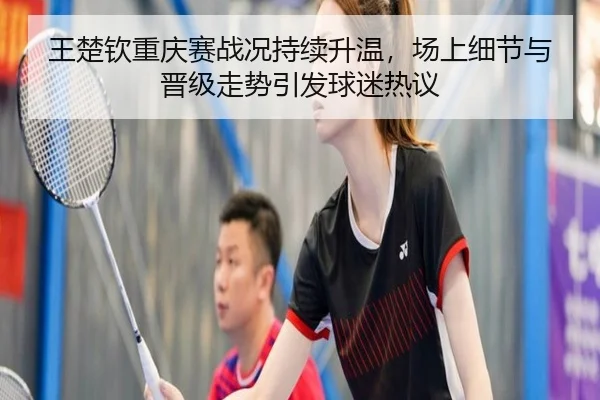 王楚钦重庆赛战况持续升温，场上细节与晋级走势引发球迷热议