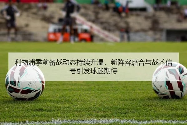 利物浦季前备战动态持续升温，新阵容磨合与战术信号引发球迷期待